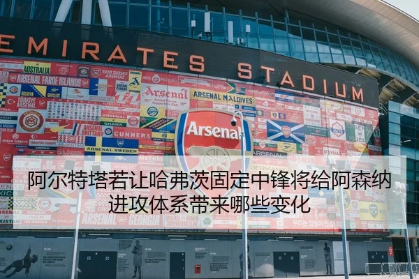 阿尔特塔若让哈弗茨固定中锋将给阿森纳进攻体系带来哪些变化
