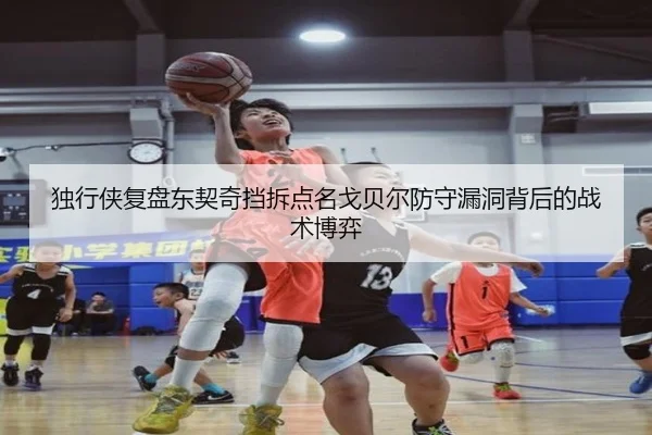 独行侠复盘东契奇挡拆点名戈贝尔防守漏洞背后的战术博弈