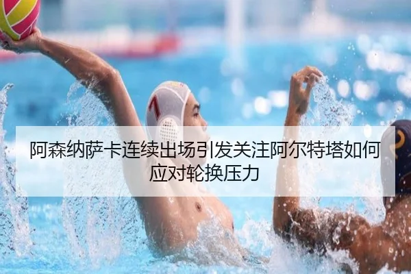 阿森纳萨卡连续出场引发关注阿尔特塔如何应对轮换压力