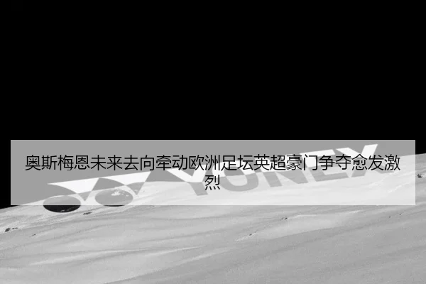 奥斯梅恩未来去向牵动欧洲足坛英超豪门争夺愈发激烈